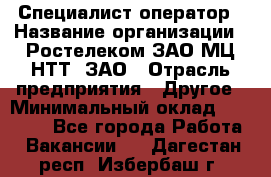 Специалист-оператор › Название организации ­ Ростелеком ЗАО МЦ НТТ, ЗАО › Отрасль предприятия ­ Другое › Минимальный оклад ­ 20 000 - Все города Работа » Вакансии   . Дагестан респ.,Избербаш г.